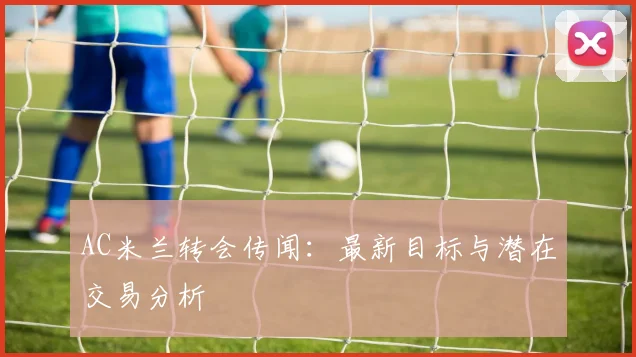 AC米兰转会传闻:最新目标与潜在交易分析